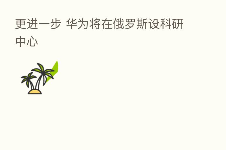 更进一步 华为将在俄罗斯设科研中心
