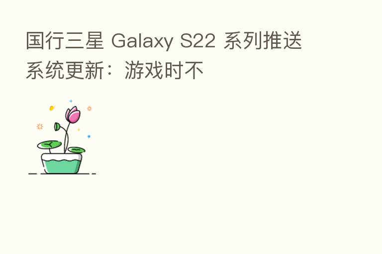 国行三星 Galaxy S22 系列推送系统更新:游戏时不