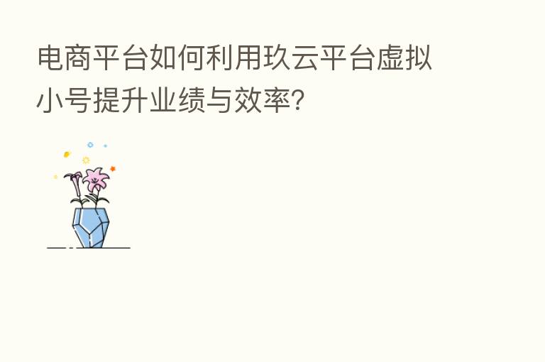 电商平台如何利用玖云平台虚拟小号提升业绩与效率？