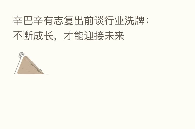 辛巴辛有志复出前谈行业洗牌:不断成长,才能迎接未来