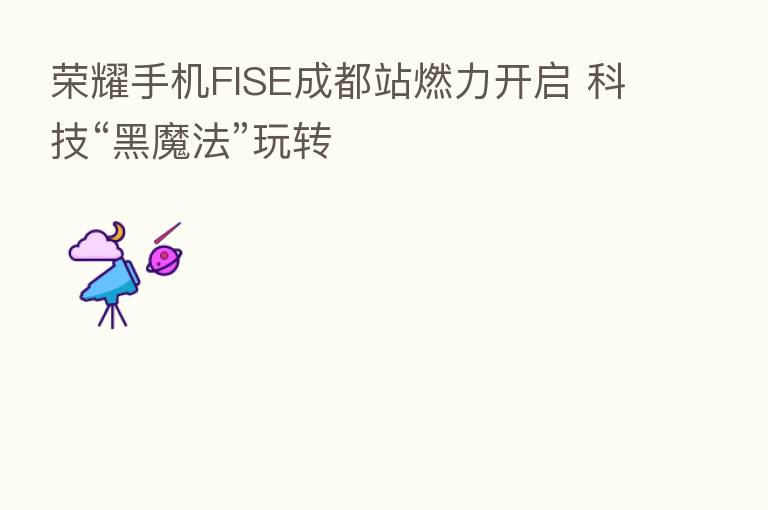 手机FISE成都站燃力开启 科技“黑魔法”玩转