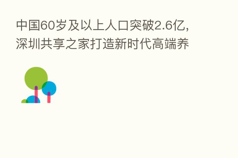 中国60岁及以上人口突破2.6亿，深圳共享之家打造新时代高端养老品牌