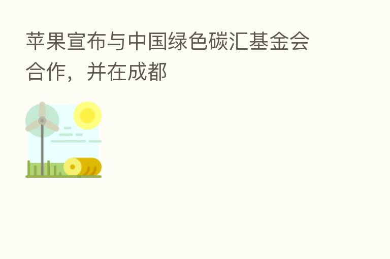 苹果宣布与中国绿色碳汇基金会合作，并在成都