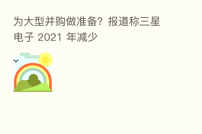 为大型并购做准备？报道称三星电子 2021 年减少