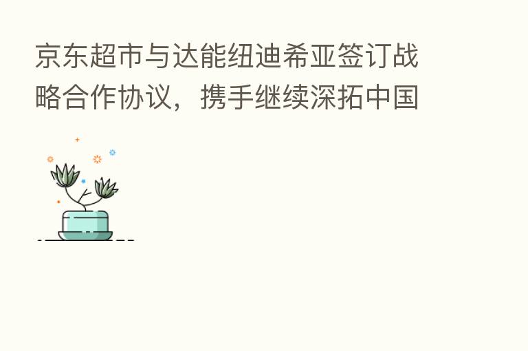 京东超市与达能纽迪希亚签订战略合作协议,携手继续深拓中国母婴市场