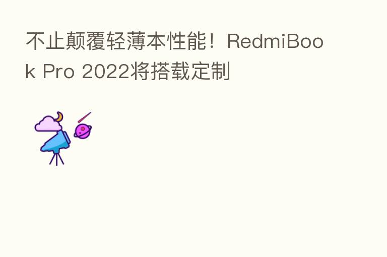 不止颠覆轻薄本性能!RedmiBook Pro 2022将搭载定制