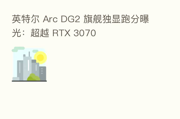 英特尔 Arc DG2 旗舰独显跑分曝光:超越 RTX 3070