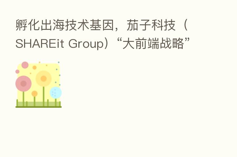 孵化出海技术基因，茄子科技（SHAREit Group）“大前端战略”的纵深创新
