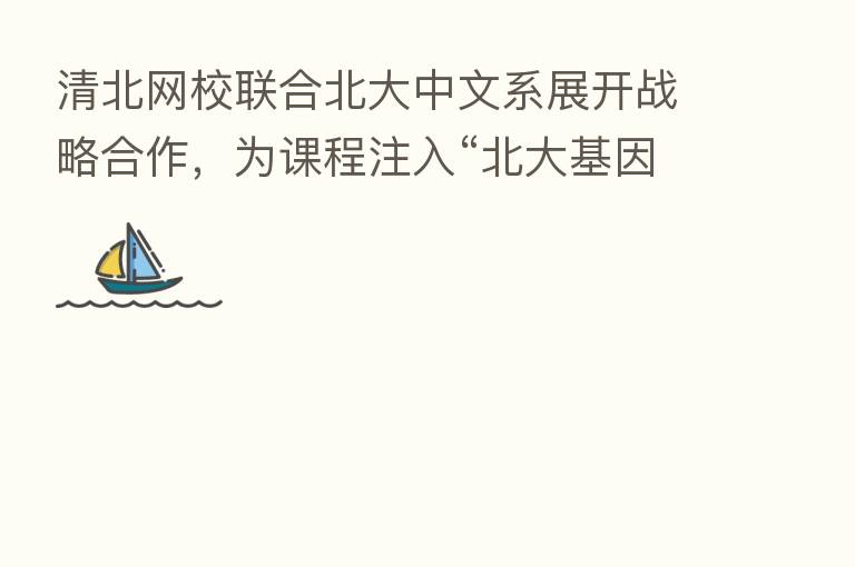 清北网校联合北大中文系展开战略合作，为课程注入“北大基因”
