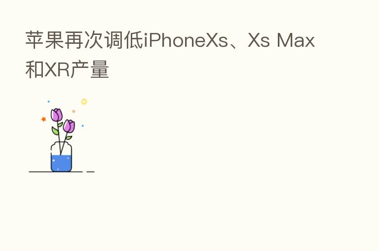 苹果再次调低iPhoneXs、Xs Max和XR产量