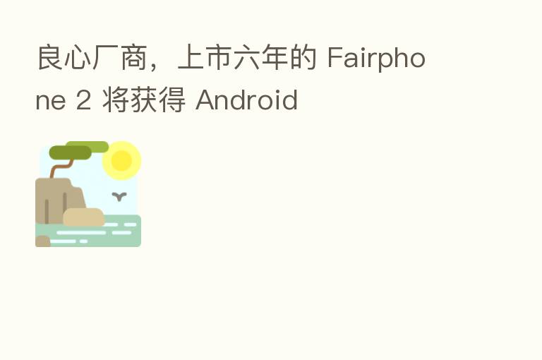 良心厂商，上市六年的 Fairphone 2 将获得 Android