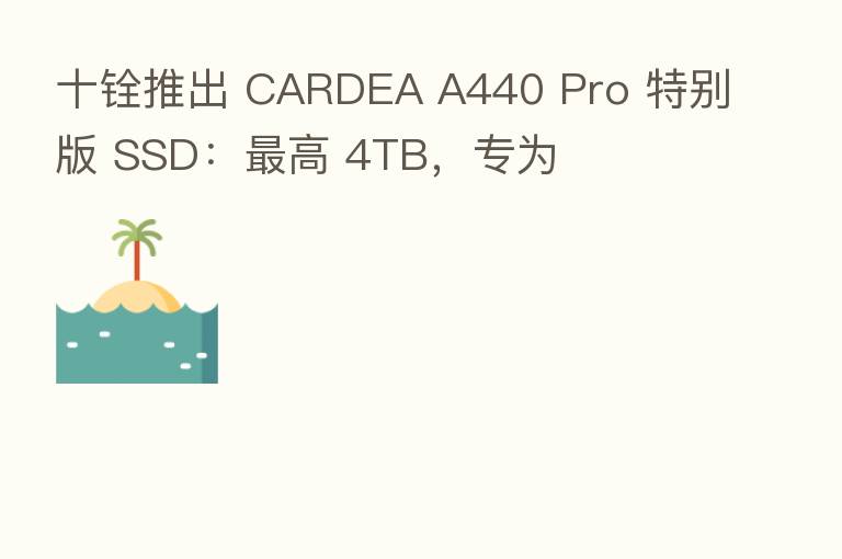十铨推出 CARDEA A440 Pro 特别版 SSD: 高 4TB,专为