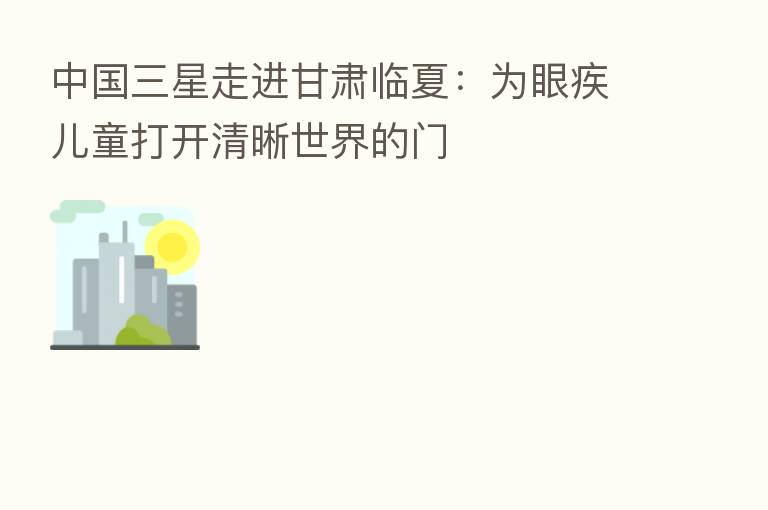 中国三星走进甘肃临夏:为眼疾儿童打开清晰世界的门