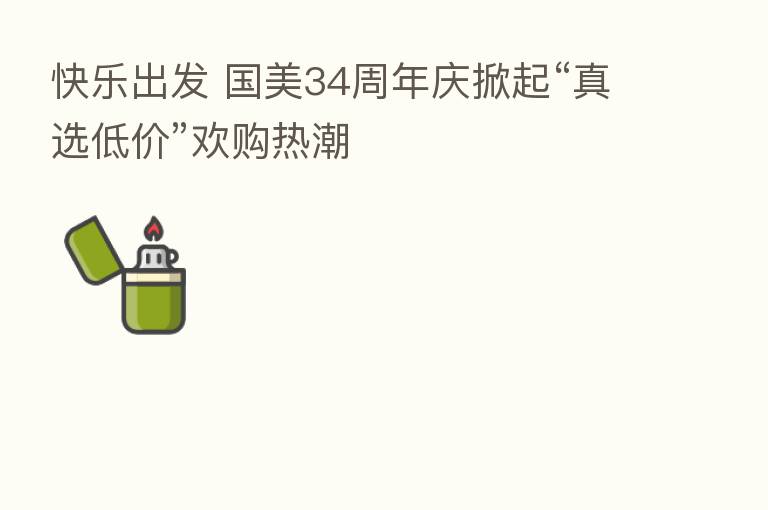 快乐出发 国美34周年庆掀起“真选低价”欢购热潮