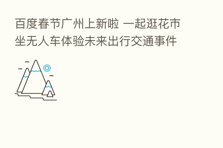 百度春节广州上新啦 一起逛花市坐无人车体验未来出行交通事件信息播报