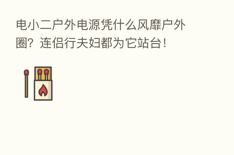 电小二户外电源凭什么风靡户外圈？连侣行夫妇都为它站台！
