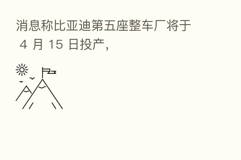消息称比亚迪   五座整车厂将于 4 月 15 日投产，