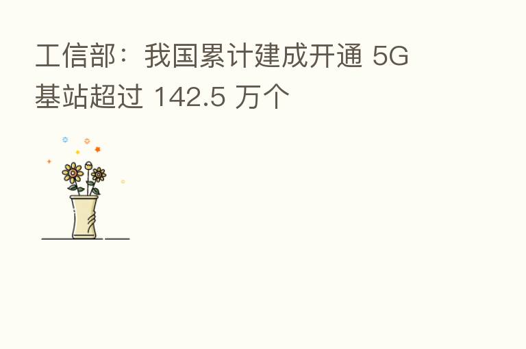 工信部:我国累计建成开通 5G 基站超过 142.5 万个
