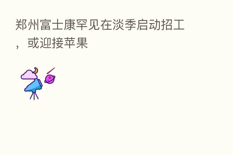 郑州富士康罕见在淡季启动招工,或迎接苹果
