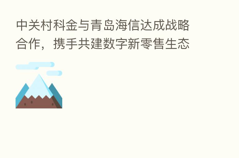 中关村科金与青岛海信达成战略合作，携手共建数字新零售生态
