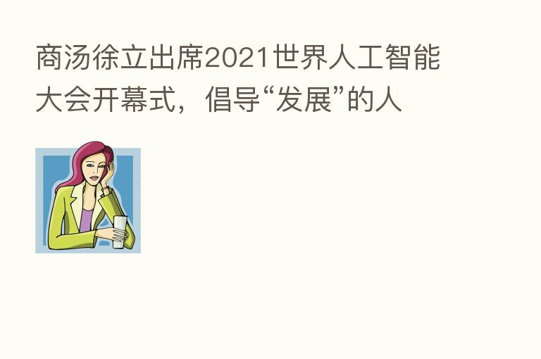 商汤徐立出席2021世界人工智能大会开幕式，倡导“发展”的人工智能伦理观