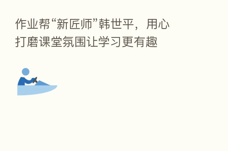 作业帮“新匠师”韩世平,用心打磨课堂氛围让学习更有趣