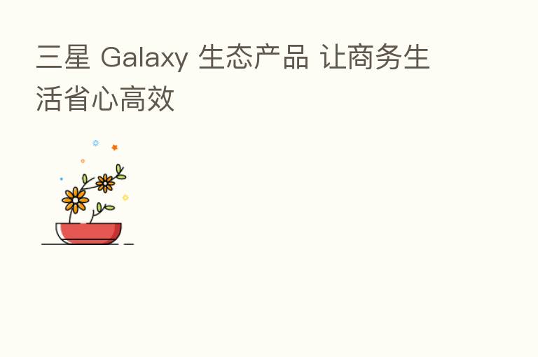 三星 Galaxy 生态产品 让商务生活省心高效