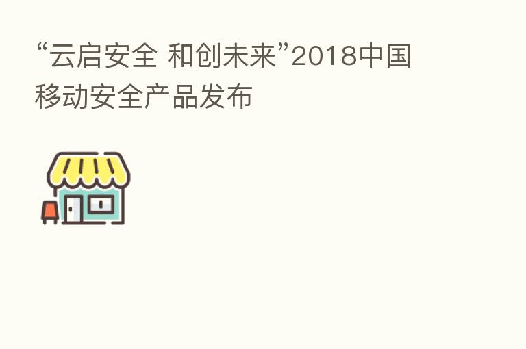 “云启安全 和创未来”2018中国移动安全产品发布