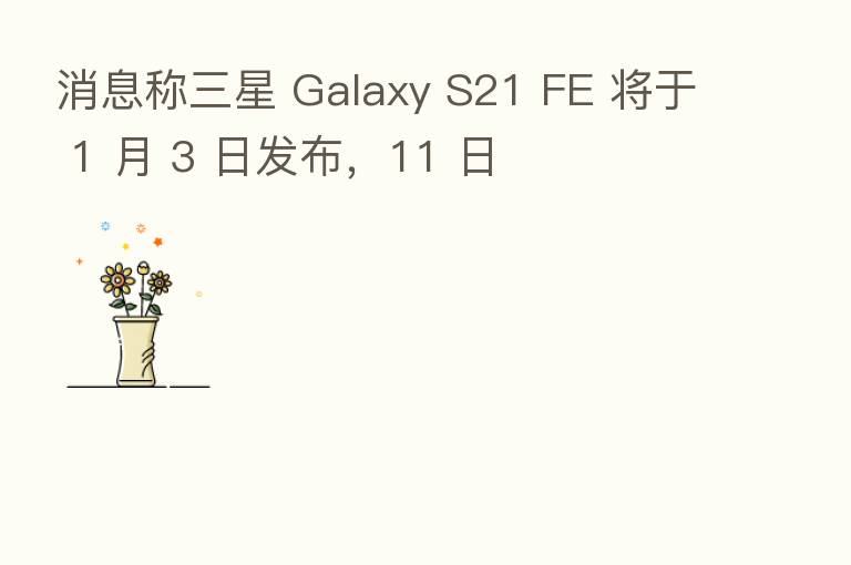 消息称三星 Galaxy S21 FE 将于 1 月 3 日发布，11 日