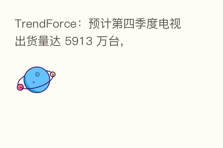 TrendForce：预计   四季度电视出货量达 5913 万台，