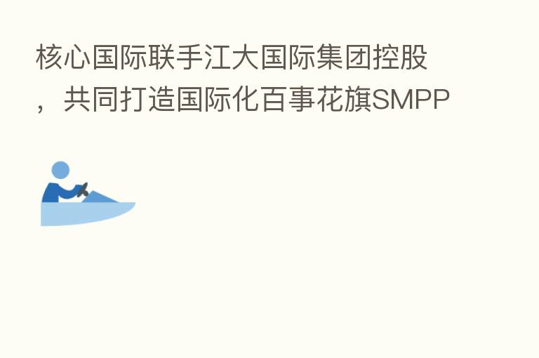 核心国际联手江大国际集团控股，共同打造国际化百事花旗SMPPT产品