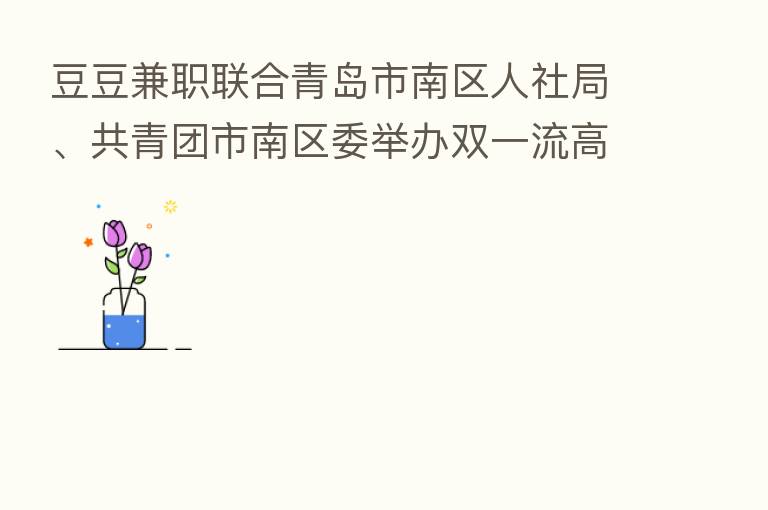 豆豆兼职联合青岛市南区人社局、共青团市南区委举办双一流高校双选会