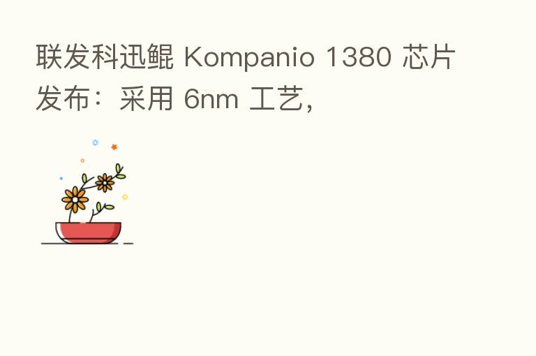 联发科迅鲲 Kompanio 1380 芯片发布：采用 6nm 工艺，