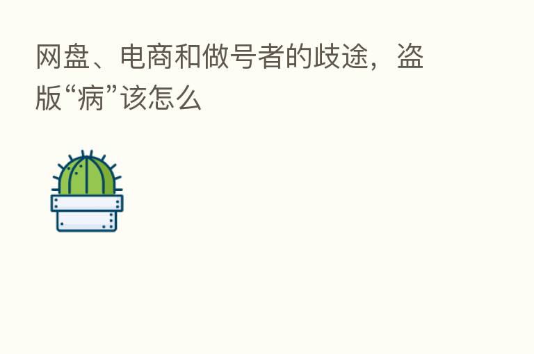 网盘、电商和做号者的歧途,盗版“病”该怎么