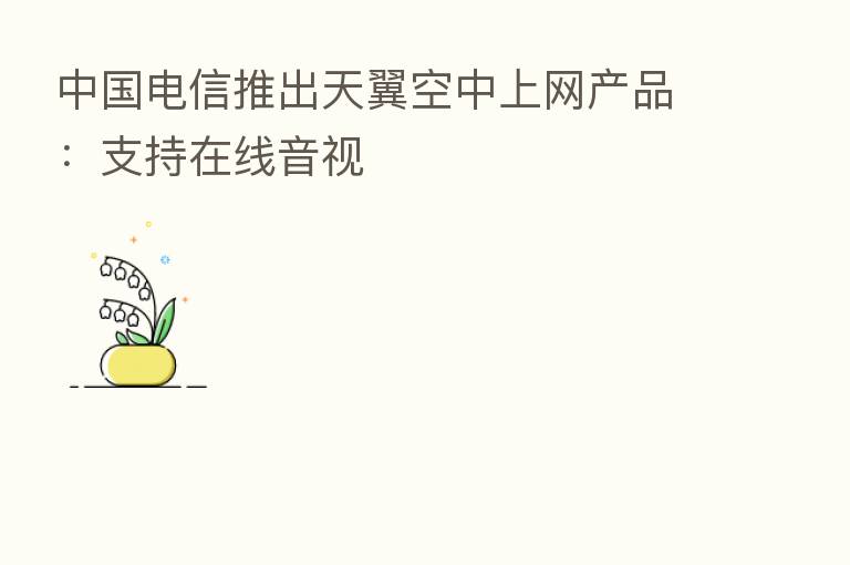 中国电信推出天翼空中上网产品:支持在线音视