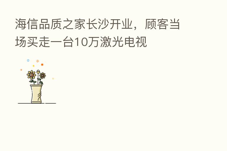 海信品质之家长沙开业，顾客当场买走一台10万激光电视