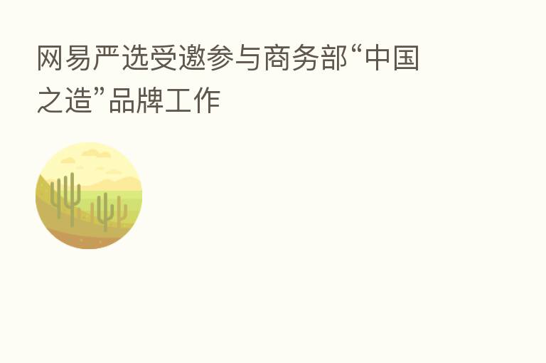 网易严选受邀参与商务部“中国之造”品牌工作