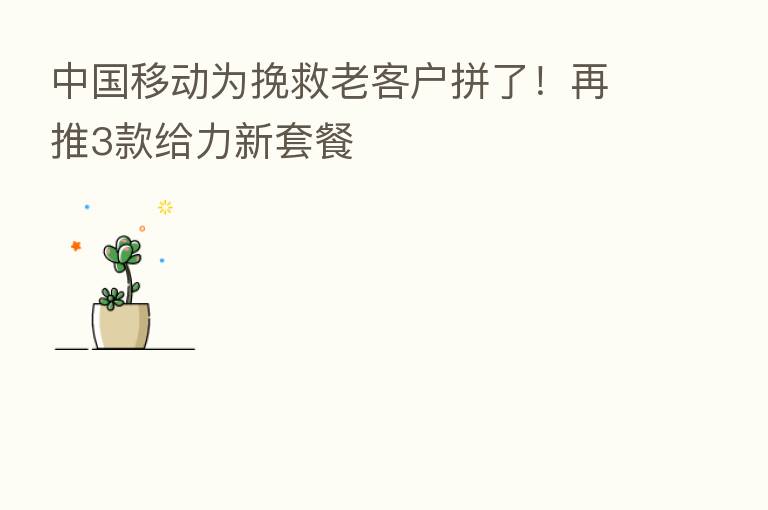 中国移动为挽救老客户拼了！再推3款给力新套餐