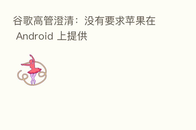 谷歌高管澄清：没有要求苹果在 Android 上提供