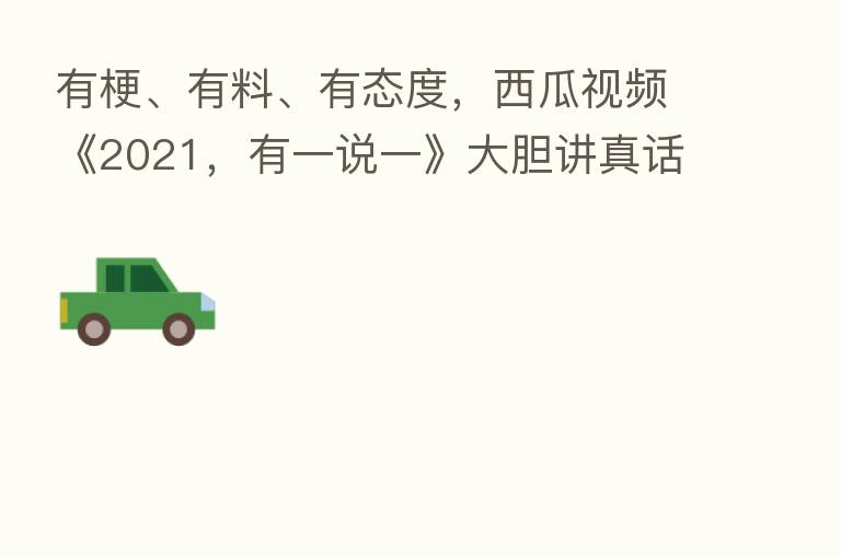 有梗、有料、有态度,西瓜视频《2021,有一说一》大胆讲真话