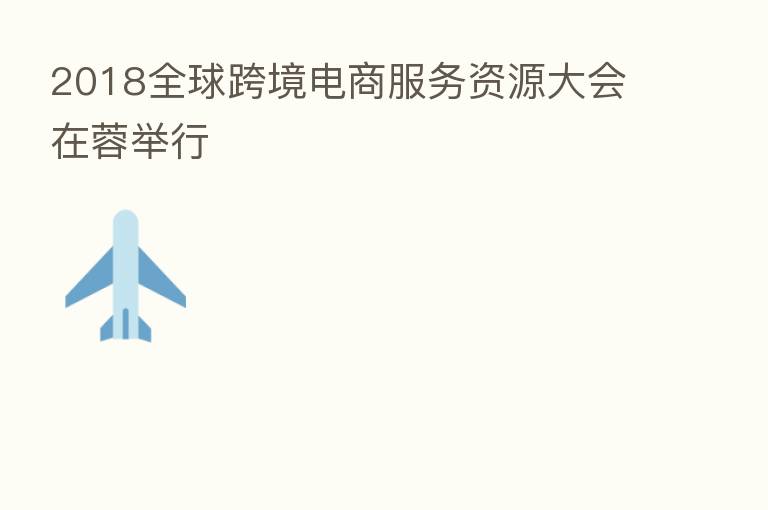 2018全球跨境电商服务资源大会在蓉举行