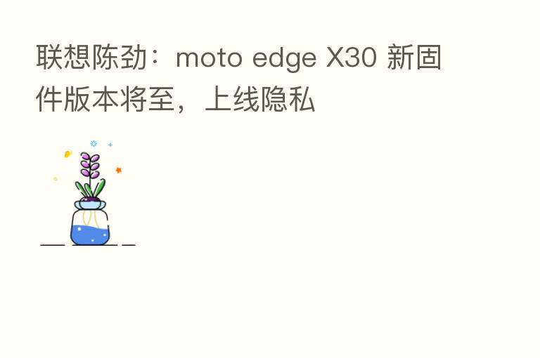 联想陈劲：moto edge X30 新固件版本将至，上线隐私