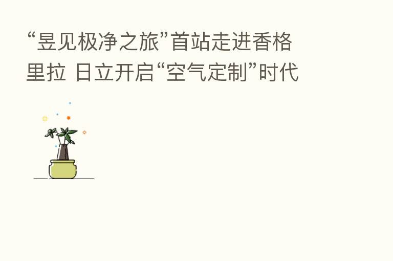 “昱见极净之旅”首站走进香格里拉 日立开启“空气定制”时代