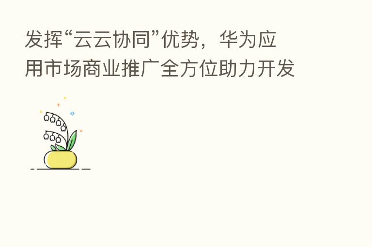 发挥“云云协同”优势,华为应用市场商业推广全方位助力开发者高效获量
