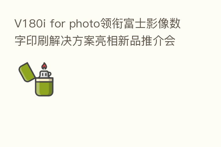 V180i for photo领衔富士影像数字印刷解决方案亮相新品推介会