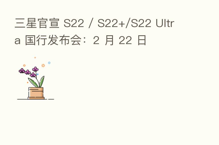 三星官宣 S22 / S22+/S22 Ultra 国行发布会：2 月 22 日