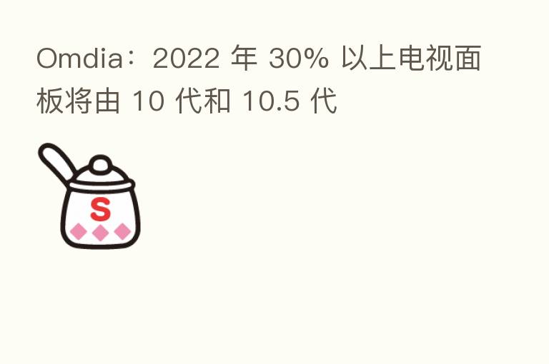 Omdia:2022 年 30% 以上电视面板将由 10 代和 10.5 代