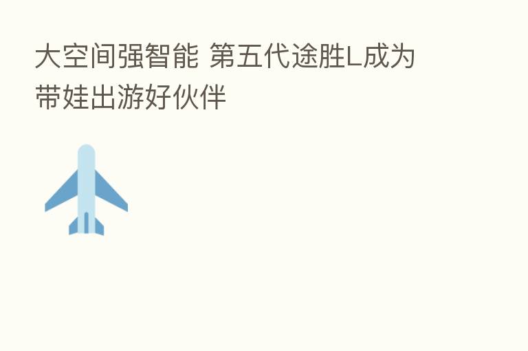 大空间强智能 五代途胜L成为带娃出游好伙伴