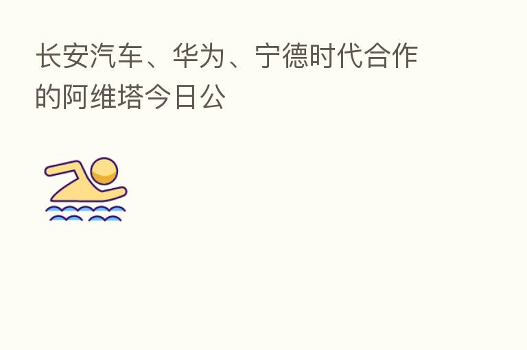 长安汽车、华为、宁德时代合作的阿维塔今日公