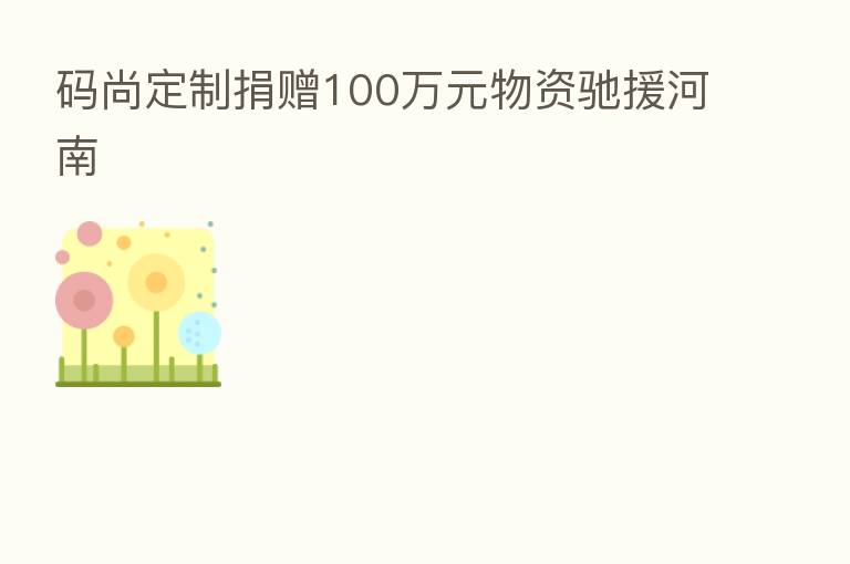 码尚定制捐赠100万元物资驰援河南